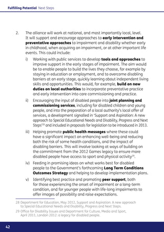 Fulfilling Potential Next Steps




     2. 	   The alliance will work at national, and most importantly local, level.
            It will support and encourage approaches to early intervention and
            preventative approaches to impairment and disability whether early
            in childhood, when acquiring an impairment, or at other important life
            events. This could include:
            i)	Working with public services to develop tools and approaches to
                improve support in the early stages of impairment. The aim would
                be to enable people to build the lives they choose, for example by
                staying in education or employment, and to overcome disabling
                barriers at an early stage, quickly learning about independent living
                skills and opportunities. This would, for example, build on new
                duties on local authorities to incorporate preventative practice
                and early intervention into care commissioning and practice.
            ii)	 Encouraging the input of disabled people into joint planning and
                 commissioning services, including for disabled children and young
                 people, and into the preparation of a local authority’s local offer of
                 services, a development signalled in ‘Support and Aspiration: A new
                 approach to Special Educational Needs and Disability, Progress and Next
                 Steps’28 and included in proposals for legislation to be introduced in 2013.
            iii)	 Helping promote public health messages where these could
                  have a significant impact on enhancing well-being and reducing
                  both the risk of some health conditions, and the impact of
                  disabling barriers. This will involve looking at ways of building on
                  the commitment from the 2012 Games legacy to ensure more
                  disabled people have access to sport and physical activity29.
            iv)	 Feeding in promising ideas on what works best for disabled
                 people to the Government’s forthcoming Long Term Conditions
                 Outcomes Strategy and helping to develop implementation plans.
            v)	 Identifying best practice and promoting peer support, both
                for those experiencing the onset of impairment or a long-term
                condition, and for younger people with life-long impairments to
                offer images of possibility and raise expectations.

     28	Department for Education, May 2012, Support and Aspiration: A new approach
        to Special Educational Needs and Disability, Progress and Next Steps.
     29	Office for Disability Issues and Department for Culture, Media and Sport,
        April 2011, London 2012: a legacy for disabled people.


42
 