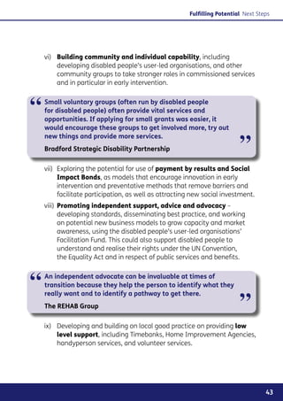 Fulfilling Potential Next Steps




    vi)	 Building community and individual capability, including
         developing disabled people’s user-led organisations, and other
         community groups to take stronger roles in commissioned services
         and in particular in early intervention.



“   Small voluntary groups (often run by disabled people
    for disabled people) often provide vital services and
    opportunities. If applying for small grants was easier, it
    would encourage these groups to get involved more, try out


                                                                           ”
    new things and provide more services.
    Bradford Strategic Disability Partnership

    vii)	 Exploring the potential for use of payment by results and Social
          Impact Bonds, as models that encourage innovation in early
          intervention and preventative methods that remove barriers and
          facilitate participation, as well as attracting new social investment.
    viii)	 Promoting independent support, advice and advocacy –
           developing standards, disseminating best practice, and working
           on potential new business models to grow capacity and market
           awareness, using the disabled people’s user-led organisations’
           Facilitation Fund. This could also support disabled people to
           understand and realise their rights under the UN Convention,
           the Equality Act and in respect of public services and benefits.



“   An independent advocate can be invaluable at times of
    transition because they help the person to identify what they


                                                                           ”
    really want and to identify a pathway to get there.
    The REHAB Group

    ix)	 Developing and building on local good practice on providing low
         level support, including Timebanks, Home Improvement Agencies,
         handyperson services, and volunteer services.




                                                                                     43
 