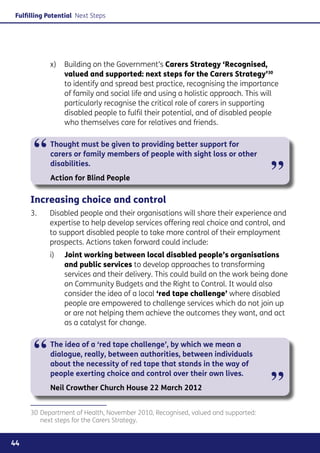Fulfilling Potential Next Steps




            x) 	 Building on the Government’s Carers Strategy ‘Recognised,
                 valued and supported: next steps for the Carers Strategy’30
                 to identify and spread best practice, recognising the importance
                 of family and social life and using a holistic approach. This will
                 particularly recognise the critical role of carers in supporting
                 disabled people to fulfil their potential, and of disabled people
                 who themselves care for relatives and friends.



      “     Thought must be given to providing better support for
            carers or family members of people with sight loss or other
            disabilities.
            Action for Blind People                                              ”
     Increasing choice and control
     3. 	   Disabled people and their organisations will share their experience and
            expertise to help develop services offering real choice and control, and
            to support disabled people to take more control of their employment
            prospects. Actions taken forward could include:
            i) 	 Joint working between local disabled people’s organisations
                 and public services to develop approaches to transforming
                 services and their delivery. This could build on the work being done
                 on Community Budgets and the Right to Control. It would also
                 consider the idea of a local ‘red tape challenge’ where disabled
                 people are empowered to challenge services which do not join up
                 or are not helping them achieve the outcomes they want, and act
                 as a catalyst for change.



      “     The idea of a ‘red tape challenge’, by which we mean a
            dialogue, really, between authorities, between individuals
            about the necessity of red tape that stands in the way of


                                                                                 ”
            people exerting choice and control over their own lives.
            Neil Crowther Church House 22 March 2012


     30	Department of Health, November 2010, Recognised, valued and supported:
        next steps for the Carers Strategy.


44
 