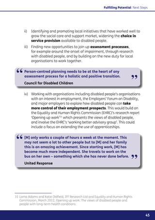 Fulfilling Potential Next Steps




      ii) 	 Identifying and promoting local initiatives that have worked well to
            grow the social care and support market, widening the choice in
            service provision available to disabled people.
      iii) 	 Finding new opportunities to join up assessment processes,
             for example around the onset of impairment, through research
             with disabled people, and by building on the new duty for local
             organisations to work together.



 “    Person-centred planning needs to be at the heart of any
      assessment process for a holistic and positive transition.
      Council for Disabled Children                                             ”
      iv) 	 Working with organisations including disabled people’s organisations
            with an interest in employment, the Employers’ Forum on Disability,
            and major employers to explore how disabled people can take
            more control of their employment prospects. This would build on
            the Equality and Human Rights Commission (EHRC)’s research report
            ‘Opening up work’31 which presents the views of disabled people,
            and involve the EHRC’s ‘working better advisory group’. This could
            include a focus on extending the use of apprenticeships.



 “    [M] only works a couple of hours a week at the moment. This
      may not seem a lot to other people but to [M] and her family
      this is an amazing achievement. Since starting work, [M] has
      become much more independent. She travels to work on the
      bus on her own – something which she has never done before.
      United Response                                                           ”

31	Lorna Adams and Katie Oldfield, IFF Research Ltd and Equality and Human Rights
   Commission, March 2012, Opening up work: The views of disabled people and
   people with long-term health conditions.


                                                                                          45
 