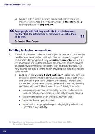 Fulfilling Potential Next Steps




            v) 	 Working with disabled business people and entrepreneurs to
                 maximise awareness of new opportunities for flexible working
                 and to promote self employment.



      “     Some people said that they would like to start a business,
            but they lack the information or confidence to enable them
            to do that.
            Action for Blind People
                                                                                ”
     Building inclusive communities
     4. 	   These initiatives need to be set in an important context – communities
            need to be inclusive and accessible to disabled people to support full
            participation. Bringing about truly inclusive communities will require
            real knowledge and understanding of the impact of policies, services
            and local environmental factors on the lives of disabled people. The
            new alliance can play a central role in providing this expertise. Actions
            could include:
            i)	 Building on the Lifetime Neighbourhoods32 approach to develop
                 criteria for communities that include disabled people, both those
                 with physical impairments and those with hidden impairments
                 such as neuro-diverse conditions, people with a learning disability
                 and those with mental health conditions. This might include:
                ●● assessing engagement, accessibility, services and amenities,
                   built and natural environments, social networks and housing;
                ●● exploring the option of an online assessment tool;
                ●● incentives for best practice; and
                ●● use of online mapping techniques to highlight good and bad
                   examples of accessibility.




     32	Department for Communities and Local Government, December 2011,
        Lifetime Neighbourhoods.


46
 
