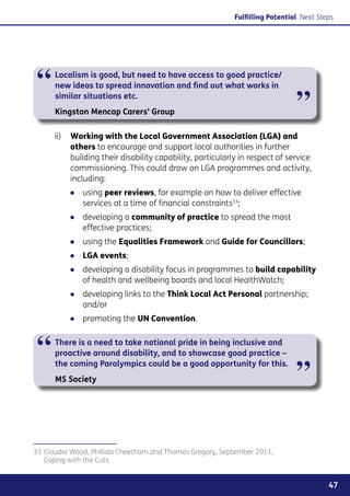 Fulfilling Potential Next Steps




“     Localism is good, but need to have access to good practice/
      new ideas to spread innovation and find out what works in
      similar situations etc.
      Kingston Mencap Carers’ Group                                           ”
      ii)	 Working with the Local Government Association (LGA) and
           others to encourage and support local authorities in further
           building their disability capability, particularly in respect of service
           commissioning. This could draw on LGA programmes and activity,
           including:
          ●● using peer reviews, for example on how to deliver effective
             services at a time of financial constraints33;
          ●● developing a community of practice to spread the most
             effective practices;
          ●● using the Equalities Framework and Guide for Councillors;
          ●● LGA events;
          ●● developing a disability focus in programmes to build capability
             of health and wellbeing boards and local HealthWatch;
          ●● developing links to the Think Local Act Personal partnership;
             and/or
          ●● promoting the UN Convention.



“     There is a need to take national pride in being inclusive and
      proactive around disability, and to showcase good practice –


                                                                              ”
      the coming Paralympics could be a good opportunity for this.
      MS Society




33	Claudia Wood, Phillida Cheetham and Thomas Gregory, September 2011,
   Coping with the Cuts.


                                                                                        47
 