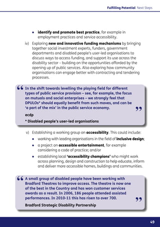 Fulfilling Potential Next Steps




        ●● identify and promote best practice, for example in
           employment practices and service accessibility.
    iv)	 Exploring new and innovative funding mechanisms by bringing
         together social investment experts, funders, government
         departments and disabled people’s user-led organisations to
         discuss ways to access funding, and support its use across the
         disability sector – building on the opportunities afforded by the
         opening up of public services. Also exploring how community
         organisations can engage better with contracting and tendering
         processes.



“   In the shift towards levelling the playing field for different
    types of public service provision – see, for example, the focus
    on mutuals and social enterprises – we strongly feel that
    DPULOs* should equally benefit from such moves, and can be


                                                                          ”
    ‘a part of the mix’ in the public service economy.
    ecdp
    * Disabled people’s user-led organisations

    v)	 Establishing a working group on accessibility. This could include:
        ●● working with leading organisations in the field of inclusive design;
        ●● a project on accessible entertainment, for example
           considering a code of practice; and/or
        ●● establishing local ‘accessibility champions’ who might work
           across planning, design and construction to help educate, inform
           and deliver more accessible homes, buildings and communities.



“   A small group of disabled people have been working with
    Bradford Theatres to improve access. The theatre is now one
    of the best in the Country and has won customer services
    awards as a result. In 2006, 186 people attended assisted


                                                                          ”
    performances. In 2010-11 this has risen to over 700.
    Bradford Strategic Disability Partnership



                                                                                    49
 