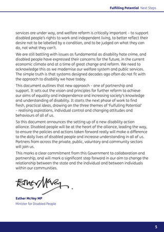 Fulfilling Potential Next Steps




services are under way, and welfare reform is critically important – to support
disabled people’s rights to work and independent living, to better reflect their
desire not to be labelled by a condition, and to be judged on what they can
do, not what they can’t.
We are still battling with issues as fundamental as disability hate crime, and
disabled people have expressed their concerns for the future, in the current
economic climate and at a time of great change and reform. We need to
acknowledge this as we modernise our welfare system and public services.
The simple truth is that systems designed decades ago often do not fit with
the approach to disability we have today.
This document outlines that new approach – one of partnership and
support. It sets out the vision and principles for further reform to achieve
our aims of equality and independence and increasing society’s knowledge
and understanding of disability. It starts the next phase of work to find
fresh, practical ideas, drawing on the three themes of ‘Fulfulling Potential’
– realising aspirations, individual control and changing attitudes and
behaviours of all of us.
So this document announces the setting up of a new disability action
alliance. Disabled people will be at the heart of the alliance, leading the way,
to ensure the policies and actions taken forward really will make a difference
to the daily lives of disabled people and increase understanding in all of us.
Partners from across the private, public, voluntary and community sectors
will join us.
This marks a clear commitment from this Government to collaboration and
partnership, and will mark a significant step forward in our aim to change the
relationship between the state and the individual and between individuals
within our communities.




Esther McVey MP
Minister for Disabled People




                                                                                       5
 