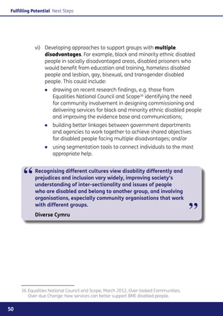 Fulfilling Potential Next Steps




           vi) 	 Developing approaches to support groups with multiple
                 disadvantages. For example, black and minority ethnic disabled
                 people in socially disadvantaged areas, disabled prisoners who
                 would benefit from education and training, homeless disabled
                 people and lesbian, gay, bisexual, and transgender disabled
                 people. This could include:
                ●● drawing on recent research findings, e.g. those from
                   Equalities National Council and Scope36 identifying the need
                   for community involvement in designing commissioning and
                   delivering services for black and minority ethnic disabled people
                   and improving the evidence base and communications;
                ●● building better linkages between government departments
                   and agencies to work together to achieve shared objectives
                   for disabled people facing multiple disadvantages; and/or
                ●● using segmentation tools to connect individuals to the most
                   appropriate help.



      “     Recognising different cultures view disability differently and
            prejudices and inclusion vary widely, improving society’s
            understanding of inter-sectionality and issues of people
            who are disabled and belong to another group, and involving
            organisations, especially community organisations that work
            with different groups.
            Diverse Cymru                                                             ”



     36	Equalities National Council and Scope, March 2012, Over-looked Communities,
        Over-due Change: how services can better support BME disabled people.


50
 