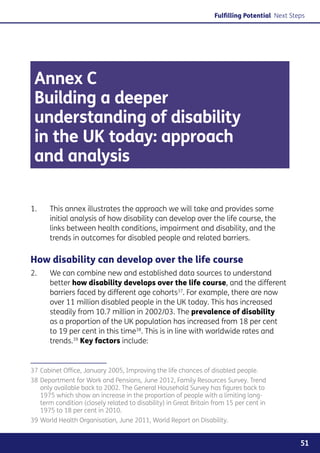 Fulfilling Potential Next Steps




 Annex C
 Building a deeper
 understanding of disability
 in the UK today: approach
 and analysis

1.	    This annex illustrates the approach we will take and provides some
       initial analysis of how disability can develop over the life course, the
       links between health conditions, impairment and disability, and the
       trends in outcomes for disabled people and related barriers.

How disability can develop over the life course
2. 	   We can combine new and established data sources to understand
       better how disability develops over the life course, and the different
       barriers faced by different age cohorts37. For example, there are now
       over 11 million disabled people in the UK today. This has increased
       steadily from 10.7 million in 2002/03. The prevalence of disability
       as a proportion of the UK population has increased from 18 per cent
       to 19 per cent in this time38. This is in line with worldwide rates and
       trends.39 Key factors include:


37	Cabinet Office, January 2005, Improving the life chances of disabled people.
38	Department for Work and Pensions, June 2012, Family Resources Survey. Trend
   only available back to 2002. The General Household Survey has figures back to
   1975 which show an increase in the proportion of people with a limiting long-
   term condition (closely related to disability) in Great Britain from 15 per cent in
   1975 to 18 per cent in 2010.
39	World Health Organisation, June 2011, World Report on Disability.


                                                                                                51
 
