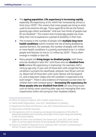 Fulfilling Potential Next Steps




            ●●   The ageing population. Life expectancy is increasing rapidly,
                 especially life expectancy at 65, which has increased by almost a
                 third since 197040. This means that more people are living to what
                 used to be extreme old age. Those aged 80 to 89 are the fastest-
                 growing age cohort worldwide41 and over two-thirds of people over
                 85 are disabled42. This means that increasingly people are more
                 likely than not to experience a period of disability in their lives.
            ●●   The increase in the number of people with multiple long-term
                 health conditions (which increase the risk of being disabled by
                 societal barriers). For example, the number of people with three
                 or more health conditions is currently estimated to be 2.4 million
                 people and forecast to rise to 3.2 million by 201843. These often
                 emerge in middle or later life.
            ●●   Many people are living longer as disabled people, both those
                 who are disabled in later life44 and those who are disabled from
                 birth (where life expectancy is improving). For example, half a
                 century ago only 25 per cent of those born with congenital heart
                 conditions survived into adulthood, whereas now 90 per cent do
                 so. About half of those born with cystic fibrosis will live beyond
                 41, and a baby born today with the condition is expected to live
                 even longer45. There is also evidence of improved survival rates for
                 children born with cerebral palsy46. Increasing life expectancy for
                 those people who are disabled from birth will also bring issues
                 such as family carers reaching older age and managing their own
                 impairments whilst still caring for their disabled children.


     40	Office for National Statistics, 2011, Health: Social Trends 41.
     41	World Health Organisation, June 2011, World Report on Disability.
     42 	Department for Work and Pensions, June 2012, Family Resources Survey.
     43	Department of Health estimates.
     44	Life expectancy at 65 is increasing, and despite the proportion of life after 65
        being lived disability free increasing, the length of time spent living with disability
        is also increasing slightly.
     45	Together for Short Lives and Marie Curie Cancer Care, June 2012, Don’t Let Me
        Down: Ensuring a good transition for young people with palliative care needs.
     46	Strauss D, Shavelle R, Reynolds R et al., February 2007, Survival in cerebral palsy in
        the last 20 years: signs of improvement?


52
 