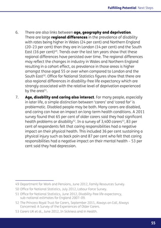 Fulfilling Potential Next Steps




6. 	   There are also links between age, geography and deprivation.
       There are large regional differences in the prevalence of disability
       with rates being higher in Wales (24 per cent) and Northern England
       (20–23 per cent) than they are in London (14 per cent) and the South
       East (16 per cent)49. Trends over the last ten years show that these
       regional differences have persisted over time. The regional differences
       may reflect the changes in industry in Wales and Northern England
       resulting in a cohort effect, as prevalence in those areas is higher
       amongst those aged 55 or over when compared to London and the
       South East50. Office for National Statistics figures show that there are
       also regional differences in disability-free life expectancy which are
       strongly associated with the relative level of deprivation experienced
       by the area51.
7. 	   Age, disability and caring also interact. For many people, especially
       in later life, a simple distinction between ‘carers’ and ‘cared for’ is
       problematic. Disabled people may be both. Many carers are disabled,
       and caring can have an impact on long-term health conditions. A 2011
       survey found that 65 per cent of older carers said they had significant
       health problems or disability52. In a survey of 3,400 carers53, 83 per
       cent of respondents felt that caring responsibilities had a negative
       impact on their physical health. This included 36 per cent sustaining a
       physical injury such as back pain and 87 per cent who felt that caring
       responsibilities had a negative impact on their mental health – 53 per
       cent said they had depression.




49	Department for Work and Pensions, June 2012, Family Resources Survey.
50	Office for National Statistics, July 2012, Labour Force Survey.
51	Office for National Statistics, June 2012, Disability-free life expectancy,
   sub-national estimates for England 2007–09.
52	The Princess Royal Trust for Carers, September 2011, Always on Call, Always
   Concerned: A Survey of the Experiences of Older Carers.
53	Carers UK et al., June 2012, In Sickness and in Health.


                                                                                                  55
 