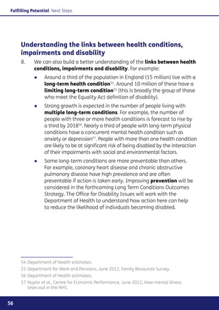 Fulfilling Potential Next Steps




     Understanding the links between health conditions,
     impairments and disability
     8. 	   We can also build a better understanding of the links between health
            conditions, impairments and disability. For example:
            ●●   Around a third of the population in England (15 million) live with a
                 long-term health condition54. Around 10 million of these have a
                 limiting long-term condition55 (this is broadly the group of those
                 who meet the Equality Act definition of disability).
            ●●   Strong growth is expected in the number of people living with
                 multiple long-term conditions. For example, the number of
                 people with three or more health conditions is forecast to rise by
                 a third by 201856. Nearly a third of people with long-term physical
                 conditions have a concurrent mental health condition such as
                 anxiety or depression57. People with more than one health condition
                 are likely to be at significant risk of being disabled by the interaction
                 of their impairments with social and environmental factors.
            ●●   Some long-term conditions are more preventable than others.
                 For example, coronary heart disease and chronic obstructive
                 pulmonary disease have high prevalence and are often
                 preventable if action is taken early. Improving prevention will be
                 considered in the forthcoming Long Term Conditions Outcomes
                 Strategy. The Office for Disability Issues will work with the
                 Department of Health to understand how action here can help
                 to reduce the likelihood of individuals becoming disabled.




     54	Department of Health estimates.
     55	Department for Work and Pensions, June 2012, Family Resources Survey.
     56	Department of Health estimates.
     57	Naylor et al., Centre for Economic Performance, June 2012, How mental illness
        loses out in the NHS.


56
 