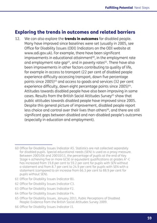 Fulfilling Potential Next Steps




Exploring the trends in outcomes and related barriers
12. 	 We can also explore the trends in outcomes for disabled people.
      Many have improved since baselines were set (usually in 2005, see
      Office for Disability Issues (ODI) Indicators on the ODI website at
      www.odi.gov.uk). For example, there have been significant
      improvements in educational attainment60, in the employment rate
      and employment rate gap61, and in poverty rates62. There have also
      been improvements in other factors contributing to quality of life,
      for example in access to transport (22 per cent of disabled people
      experience difficulty accessing transport, down five percentage
      points since 2005)63 and access to goods and services (32 per cent
      experience difficulty, down eight percentage points since 2005)64.
      Attitudes towards disabled people have also been improving in some
      cases. Results from the British Social Attitudes Survey65 show that
      public attitudes towards disabled people have improved since 2005.
      Despite this general picture of improvement, disabled people report
      less choice and control over their lives than others66, and there are still
      significant gaps between disabled and non-disabled people’s outcomes
      (especially in education and employment).




60	Office for Disability Issues Indicator A5. Statistics are not collected separately
   for disabled pupils. Special educational needs (SEN) is used as a proxy measure.
   Between 2005/06 and 20010/11, the percentage of pupils at the end of Key
   Stage 4 achieving five or more GCSE or equivalent qualifications at grades A*-C
   has increased from 19.8 per cent to 59.2 per cent for pupils with SEN without
   a statement and from 8.7 per cent to 24.9 per cent for pupils with SEN with a
   statement (compared to an increase from 66.3 per cent to 88.9 per cent for
   pupils without SEN).
61	Office for Disability Issues Indicator B1.
62	Office for Disability Issues Indicator C3.
63	Office for Disability Issues Indicator F2.
64	Office for Disability Issues Indicator F4.
65	Office for Disability Issues, January 2011, Public Perceptions of Disabled
   People: Evidence from the British Social Attitudes Survey 2009.
66	Office for Disability Issues Indicator I1.


                                                                                               59
 