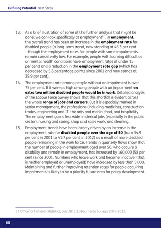 Fulfilling Potential Next Steps




     13. 	 As a brief illustration of some of the further analysis that might be
           done, we can look specifically at employment67. In employment,
           the overall trend has been an increase in the employment rate for
           disabled people (a long-term trend, now standing at 46.3 per cent
           – though the employment rates for people with some impairments
           remain consistently low. For example, people with learning difficulties
           or mental health conditions have employment rates of under 15
           per cent) and a reduction in the employment rate gap (which has
           decreased by 5.8 percentage points since 2002 and now stands at
           29.9 per cent).
     14. 	 The employment rate among people without an impairment is over
           75 per cent. If it were as high among people with an impairment an
           extra two million disabled people would be in work. Detailed analysis
           of the Labour Force Survey shows that this shortfall is evident across
           the whole range of jobs and careers. But it is especially marked in
           senior management, the professions (including medicine), construction
           trades, engineering and IT, the arts and media, food, and hospitality.
           The employment gap is less wide in clerical jobs (especially in the public
           sector), nursing and caring, shop and sales work, and cleaning.
     15. 	 Employment trends have been largely driven by an increase in the
           employment rate for disabled people over the age of 50 (from 34.9
           per cent in 2001 to 41.7 per cent in 2012) as a result of more disabled
           people remaining in the work force. Trends in quarterly flows show that
           the number of people in employment aged over 50, who acquire a
           disability and remain in employment, has increased by 160,000 (58 per
           cent) since 2001. Numbers who leave work and become ‘inactive’ (that
           is neither employed or unemployed) have increased by less than 5,000.
           Maintaining and further improving retention rates for people acquiring
           impairments is likely to be a priority future area for policy development.




     67	Office for National Statistics, July 2012, Labour Force Surveys 2001–2012.


60
 
