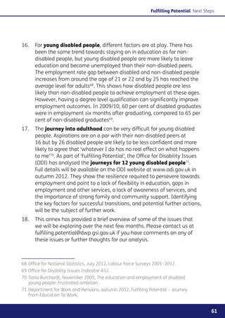 Fulfilling Potential Next Steps




16. 	 For young disabled people, different factors are at play. There has
      been the same trend towards staying on in education as for non-
      disabled people, but young disabled people are more likely to leave
      education and become unemployed than their non-disabled peers.
      The employment rate gap between disabled and non-disabled people
      increases from around the age of 21 or 22 and by 25 has reached the
      average level for adults68. This shows how disabled people are less
      likely than non-disabled people to achieve employment at these ages.
      However, having a degree level qualification can significantly improve
      employment outcomes. In 2009/10, 60 per cent of disabled graduates
      were in employment six months after graduating, compared to 65 per
      cent of non-disabled graduates69.
17. 	 The journey into adulthood can be very difficult for young disabled
      people. Aspirations are on a par with their non-disabled peers at
      16 but by 26 disabled people are likely to be less confident and more
      likely to agree that ‘whatever I do has no real effect on what happens
      to me’70. As part of ‘Fulfilling Potential’, the Office for Disability Issues
      (ODI) has analysed the journeys for 12 young disabled people71.
      Full details will be available on the ODI website at www.odi.gov.uk in
      autumn 2012. They show the resilience required to persevere towards
      employment and point to a lack of flexibility in education, gaps in
      employment and other services, a lack of awareness of services, and
      the importance of strong family and community support. Identifying
      the key factors for successful transitions, and potential further actions,
      will be the subject of further work.
18. 	 This annex has provided a brief overview of some of the issues that
      we will be exploring over the next few months. Please contact us at
      fulfilling.potential@dwp.gsi.gov.uk if you have comments on any of
      these issues or further thoughts for our analysis.



68	Office for National Statistics, July 2012, Labour Force Surveys 2001–2012.
69	Office for Disability Issues Indicator A12.
70	Tania Burchardt, November 2005, The education and employment of disabled
   young people: Frustrated ambition.
71	Department for Work and Pensions, autumn 2012, Fulfilling Potential – Journey
   From Education To Work.


                                                                                             61
 