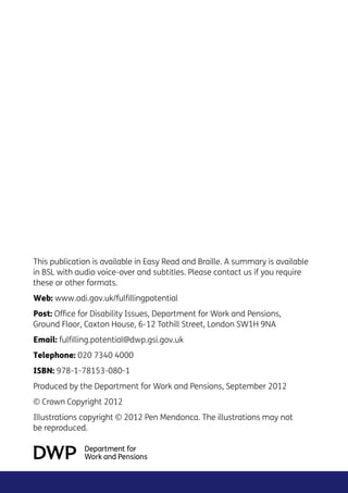 This publication is available in Easy Read and Braille. A summary is available
in BSL with audio voice-over and subtitles. Please contact us if you require
these or other formats.
Web: www.odi.gov.uk/fulfillingpotential
Post: Office for Disability Issues, Department for Work and Pensions,
Ground Floor, Caxton House, 6-12 Tothill Street, London SW1H 9NA
Email: fulfilling.potential@dwp.gsi.gov.uk
Telephone: 020 7340 4000
ISBN: 978-1-78153-080-1
Produced by the Department for Work and Pensions, September 2012
© Crown Copyright 2012
Illustrations copyright © 2012 Pen Mendonca. The illustrations may not
be reproduced.
 