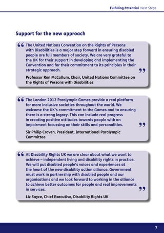 Fulfilling Potential Next Steps




Support for the new approach


“   The United Nations Convention on the Rights of Persons
    with Disabilities is a major step forward in ensuring disabled
    people are full members of society. We are very grateful to
    the UK for their support in developing and implementing the
    Convention and for their commitment to its principles in their
    strategic approach.
    Professor Ron McCallum, Chair, United Nations Committee on
    the Rights of Persons with Disabilities
                                                                          ”

“   The London 2012 Paralympic Games provide a real platform
    for more inclusive societies throughout the world. We
    welcome the UK’s commitment to the Games and to ensuring
    there is a strong legacy. This can include real progress
    in creating positive attitudes towards people with an
    impairment focussing on their skills and personalities.
    Sir Philip Craven, President, International Paralympic
    Committee
                                                                          ”

“   At Disability Rights UK we are clear about what we want to
    achieve – independent living and disability rights in practice.
    We will put disabled people’s voices and experiences at
    the heart of the new disability action alliance. Government
    must work in partnership with disabled people and our
    organisations and we look forward to working in the alliance
    to achieve better outcomes for people and real improvements
    in services.
    Liz Sayce, Chief Executive, Disability Rights UK
                                                                          ”

                                                                                     7
 