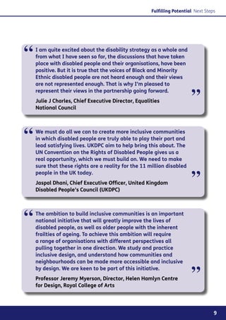 Fulfilling Potential Next Steps




“   I am quite excited about the disability strategy as a whole and
    from what I have seen so far, the discussions that have taken
    place with disabled people and their organisations, have been
    positive. But it is true that the voices of Black and Minority
    Ethnic disabled people are not heard enough and their views
    are not represented enough. That is why I’m pleased to


                                                                        ”
    represent their views in the partnership going forward.
    Julie J Charles, Chief Executive Director, Equalities
    National Council




“   We must do all we can to create more inclusive communities
    in which disabled people are truly able to play their part and
    lead satisfying lives. UKDPC aim to help bring this about. The
    UN Convention on the Rights of Disabled People gives us a
    real opportunity, which we must build on. We need to make
    sure that these rights are a reality for the 11 million disabled
    people in the UK today.
    Jaspal Dhani, Chief Executive Officer, United Kingdom
    Disabled People’s Council (UKDPC)
                                                                        ”

“   The ambition to build inclusive communities is an important
    national initiative that will greatly improve the lives of
    disabled people, as well as older people with the inherent
    frailties of ageing. To achieve this ambition will require
    a range of organisations with different perspectives all
    pulling together in one direction. We study and practice
    inclusive design, and understand how communities and
    neighbourhoods can be made more accessible and inclusive
    by design. We are keen to be part of this initiative.
    Professor Jeremy Myerson, Director, Helen Hamlyn Centre
    for Design, Royal College of Arts
                                                                        ”
                                                                                   9
 
