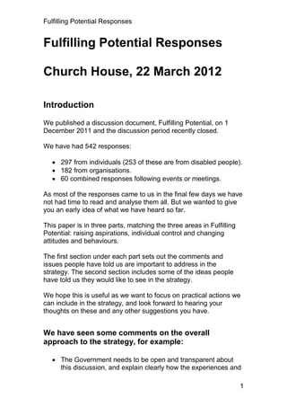 Fulfilling Potential Responses


Fulfilling Potential Responses

Church House, 22 March 2012

Introduction

We published a discussion document, Fulfilling Potential, on 1
December 2011 and the discussion period recently closed.

We have had 542 responses:

    297 from individuals (253 of these are from disabled people).
    182 from organisations.
    60 combined responses following events or meetings.

As most of the responses came to us in the final few days we have
not had time to read and analyse them all. But we wanted to give
you an early idea of what we have heard so far.

This paper is in three parts, matching the three areas in Fulfilling
Potential: raising aspirations, individual control and changing
attitudes and behaviours.

The first section under each part sets out the comments and
issues people have told us are important to address in the
strategy. The second section includes some of the ideas people
have told us they would like to see in the strategy.

We hope this is useful as we want to focus on practical actions we
can include in the strategy, and look forward to hearing your
thoughts on these and any other suggestions you have.


We have seen some comments on the overall
approach to the strategy, for example:

    The Government needs to be open and transparent about
     this discussion, and explain clearly how the experiences and

                                                                       1
 