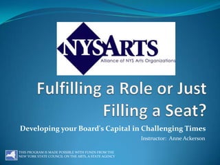 Fulfilling a Role or Just Filling a Seat? Developing your Board's Capital in Challenging Times Instructor:  Anne Ackerson THIS PROGRAM IS MADE POSSIBLE WITH FUNDS FROM THE NEW YORK STATE COUNCIL ON THE ARTS, A STATE AGENCY 