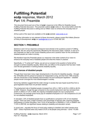 Fulfilling Potential
ecdp response, March 2012
Part 1/4: Preamble
This document forms part one of four of ecdp’s response to the Office for Disability Issues
Fulfilling Potential discussion. This preamble outlines ecdp’s take on the context within which the
Fulfilling Potential discussion is taking and our Wider vision to enhance the everyday lives of
disabled people.

All four parts of the report are available on the ecdp website: www.ecdp.co.uk.

For further information on any element of these documents, please contact Rich Watts (Director
of Policy & Development, ecdp) on rwatts@ecdp.co.uk or 01245 392 324.


SECTION 1: PREAMBLE
Sections 2 and 3 of our response correspond more directly to the questions posed in Fulfilling
Potential. We are using the opportunity afforded by the discussion paper, however, to set out in
this Preamble our take on the current disability picture and a positive vision for the contribution
disabled people can make to society.

We therefore hope this Preamble places our response in the wider context of our vision to
enhance the everyday lives of disabled people and what this means in practice.

Specifically, in “To what end?” below, we set out our answer to the question of what will be
enough to achieve disability equality. Before that, we reflect on the progress that has been made
over the last generation in working towards disability equality.

Life chances of disabled people
Though there have been many major developments in the drive for disability equality – through
the 1970s/80s with the advent of Centres for Independent Living, and then from 1995 onwards
with the introduction of the Disability Discrimination Act and subsequent legislation – disabled
people remain amongst the most disadvantaged in society.

Some key statistics suggest that the wider change in society that was hoped would flow from a
good legislative base have not yet been realised.

The employment rate of disabled people increased from 43% in 1997 to 44.5% in 2005 to 48.4%
in 2008. However, though the gap compared to the overall employment rate has narrowed from
35.6% in 2005 to 31.2% in 2008, the majority of disabled people are not in employment.
Furthermore, the average gross hourly pay for disabled employees is £11.08 compared to £12.30
for non-disabled employees.

In education, 23% of disabled people have no qualifications compared to 9% of non-disabled
people. There has been a slight increase in the percentage of learners with a learning disability
participating in Further Education, from 10.5% of all learners in 2005/06 to 11.6% in 2006/07 and
11.9% in 2007/08, but significant issues relating to disability and education remain.

In social care – arguably the focus of most policy relating to disabled (and older) people since
2007 – Direct Payments were only made to 6.5% of all people using services – some 115,000

Fulfilling Potential – ecdp response, March 2012                                         Page 1 of 7
Part 1/4 : Preamble
 