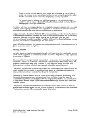 [There should be] a bigger selection of accessible accommodation so that choice and
        control over where a person lives is based on the area and surrounding amenities rather
        than the accessibility issues surrounding the property – Survey respondent

        The house I moved to last year was not fully accessible for me, and I didn’t realise I
        wouldn’t be able to access a Disabled Facilities Grant because both my husband and I
        are employed – Focus group participant

Combined with these barriers described above, renegotiating a support package with a new local
authority and having no guarantee the same support will be provided in the new area can stop
disabled people having the same freedom to move house as other people.

ecdp welcomed the Social Care Portability Billiv which was introduced in the House of Lords last
summer and provided for the possibility that when disabled people move from one local authority
to another, their care and support will be ‘portable’ and so effectively move with them.
Government should revisit the Social Care Portability Bill through the Disability Strategy, perhaps
reflecting it in the Social Care White Paper due this summer.

Again, DPULOs could play a role in supporting disabled people through this process by ensuring
joined-up services across county lines.

Moving services
As noted above, during all changes disabled people might experience, it is important the services
which provide support are as consistent as possible to minimise the problems people experience
during times of transition.

However, where the change relates to a service itself – for example, when young disabled people
move from Children’s to Adult Social Care services – this can be more difficult. High among the
problems caused by this were ‘gaps’ in funding for care, where one source of support stops
before another is in place, effectively leaving people without the support they need.

The primary suggestion for minimising the impact of this transition was good communication, and
where possible, communication via a dedicated case worker, so individuals could establish a
strong relationship with one contact who understands their situation.

Where two or more services are required to work in partnership or parallel, problems are more
frequent and service users report feeling as though they are ‘falling through the gaps’. To
overcome these problems, disabled people felt that using centralised advice and guidance, from
a single source, enables people to join up separate services and get the most out of the support
available to them.

The provision of these types of Information, Advice and Guidance (IAG) services by DPULOs
enables service users to access this type of joined up support, run by peers with lived experience.
The benefits of peer-led IAG are explored in greater detail below.




Fulfilling Potential – ecdp response, March 2012                                     Page 10 of 21
Part 4/4 : Annexes
 