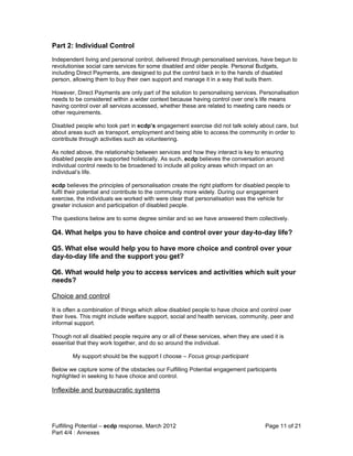 Part 2: Individual Control
Independent living and personal control, delivered through personalised services, have begun to
revolutionise social care services for some disabled and older people. Personal Budgets,
including Direct Payments, are designed to put the control back in to the hands of disabled
person, allowing them to buy their own support and manage it in a way that suits them.

However, Direct Payments are only part of the solution to personalising services. Personalisation
needs to be considered within a wider context because having control over one’s life means
having control over all services accessed, whether these are related to meeting care needs or
other requirements.

Disabled people who took part in ecdp’s engagement exercise did not talk solely about care, but
about areas such as transport, employment and being able to access the community in order to
contribute through activities such as volunteering.

As noted above, the relationship between services and how they interact is key to ensuring
disabled people are supported holistically. As such, ecdp believes the conversation around
individual control needs to be broadened to include all policy areas which impact on an
individual’s life.

ecdp believes the principles of personalisation create the right platform for disabled people to
fulfil their potential and contribute to the community more widely. During our engagement
exercise, the individuals we worked with were clear that personalisation was the vehicle for
greater inclusion and participation of disabled people.

The questions below are to some degree similar and so we have answered them collectively.

Q4. What helps you to have choice and control over your day-to-day life?

Q5. What else would help you to have more choice and control over your
day-to-day life and the support you get?

Q6. What would help you to access services and activities which suit your
needs?

Choice and control
It is often a combination of things which allow disabled people to have choice and control over
their lives. This might include welfare support, social and health services, community, peer and
informal support.

Though not all disabled people require any or all of these services, when they are used it is
essential that they work together, and do so around the individual.

        My support should be the support I choose – Focus group participant

Below we capture some of the obstacles our Fulfilling Potential engagement participants
highlighted in seeking to have choice and control.

Inflexible and bureaucratic systems




Fulfilling Potential – ecdp response, March 2012                                      Page 11 of 21
Part 4/4 : Annexes
 