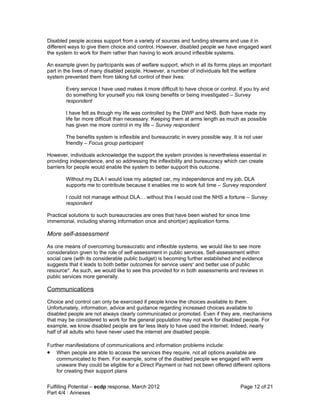 Disabled people access support from a variety of sources and funding streams and use it in
different ways to give them choice and control. However, disabled people we have engaged want
the system to work for them rather than having to work around inflexible systems.

An example given by participants was of welfare support, which in all its forms plays an important
part in the lives of many disabled people. However, a number of individuals felt the welfare
system prevented them from taking full control of their lives:

        Every service I have used makes it more difficult to have choice or control. If you try and
        do something for yourself you risk losing benefits or being investigated – Survey
        respondent

        I have felt as though my life was controlled by the DWP and NHS. Both have made my
        life far more difficult than necessary. Keeping them at arms length as much as possible
        has given me more control in my life – Survey respondent

        The benefits system is inflexible and bureaucratic in every possible way. It is not user
        friendly – Focus group participant

However, individuals acknowledge the support the system provides is nevertheless essential in
providing independence, and so addressing the inflexibility and bureaucracy which can create
barriers for people would enable the system to better support this outcome.

        Without my DLA I would lose my adapted car, my independence and my job. DLA
        supports me to contribute because it enables me to work full time – Survey respondent

        I could not manage without DLA… without this I would cost the NHS a fortune – Survey
        respondent

Practical solutions to such bureaucracies are ones that have been wished for since time
immemorial, including sharing information once and short(er) application forms.

More self-assessment
As one means of overcoming bureaucratic and inflexible systems, we would like to see more
consideration given to the role of self-assessment in public services. Self-assessment within
social care (with its considerable public budget) is becoming further established and evidence
suggests that it leads to both better outcomes for service usersv and better use of public
resourcevi. As such, we would like to see this provided for in both assessments and reviews in
public services more generally.

Communications
Choice and control can only be exercised if people know the choices available to them.
Unfortunately, information, advice and guidance regarding increased choices available to
disabled people are not always clearly communicated or promoted. Even if they are, mechanisms
that may be considered to work for the general population may not work for disabled people. For
example, we know disabled people are far less likely to have used the internet. Indeed, nearly
half of all adults who have never used the internet are disabled people.

Further manifestations of communications and information problems include:
• When people are able to access the services they require, not all options available are
    communicated to them. For example, some of the disabled people we engaged with were
    unaware they could be eligible for a Direct Payment or had not been offered different options
    for creating their support plans


Fulfilling Potential – ecdp response, March 2012                                      Page 12 of 21
Part 4/4 : Annexes
 