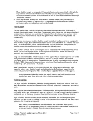 •   Many disabled people we engaged with have also faced problems specifically relating to the
    way services communicate with them and with other services they use. For example,
    information can be duplicated or not received at all and as a result people feel that they might
    ‘fall through the gaps’
•   Advocacy services, working with or on behalf of disabled people, can go some way to
    addressing such issues by opening doors to otherwise inaccessible services. But such
    services are often oversubscribed and/or underfunded.

Peer support
Through peer support, disabled people can be supported by others with lived experience to
navigate the complex system of services. This approach gives the service user a centralised and
consistent point of contact who understands the system from direct experience and can inform,
advise and guide the individual to ensure they get the most out of services they need to live
independently.

Furthermore, peer support enables disabled people to use their lived experience to engage with
other disabled people, their communities and the issues which affect them at a national and local
level. This is beneficial not only to the recipient of the support, but also the peer providing it –
enabling routes ultimately into community involvement or employment.

DPULOs have a role to play in addressing the issues associated with individual control outlined
above. This includes through service provision (such as information, advice and guidance
services), and through facilitating peer support.

ecdp has demonstrated the effectiveness of peer led approaches in increasing choice and control
through increased uptake of Direct Payments (DP). 89% of people in Essex who receive
information, advice or guidance from a disabled peer take up a DP, compared to 13% nationally.
Similarly, 100% of people who have developed or reviewed their health/social care plan with a
peer took up a DP, compared to 17% locally.

ecdp’s engagement exercise to inform this response was in itself a good example of peer
support in action: many disabled people worked together and offered peer support to other
participants, demonstrating some of the benefits of peer support and how it can be applied.

        Working together makes you realise you are not the only one in this situation. Other
        people have good ideas which can help – Focus group participant

Right to Control
The Right to Control represents a potentially exciting glimpse of what public services could look
like if personalised approaches – focused on the individual, rather than the service – become the
norm.

ecdp supports the Government’s Right to Control legislation, which gives disabled people the
information, advice and guidance they need as a legal right to know up-front how much money is
available to pay for the range of support they need from across a variety of funding streams.

Right to Control is about disabled people identifying their needs and discussing how agreed
outcomes can best be met by bringing together funding streams from more than one agency and
accessing this through a central point.

        As a service user and someone with impairments that have lasted many years, I
        welcome RtC as another step forward in the long campaign to ensure we have genuine
        choice and control – Right to Control reference group member


Fulfilling Potential – ecdp response, March 2012                                      Page 13 of 21
Part 4/4 : Annexes
 