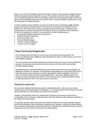 Essex is one of seven Trailblazer sites for the Right to Control. Early evidence suggests Right to
Control is having a positive impact for its users. For example, those who have sought support
from a Disability Employment Advisor have been directed to and supported through a number of
other services identified as relevant and useful to them, not purely related to employment, using
the mechanism of a Direct Payment.

In order to address issues related to services not working well in partnership, ecdp members
support a full range of funding streams and services to be included in the Right to Control
programme. This should reach as far as possible across all policy areas. In addition to the
funding streams currently included within the Right to Control, we believe that the following
should be considered for inclusion in any extension to further funding streams:
• All specialist disability employment programmes
• Disabled Students’ Allowance
• Continuing Health Care
• Personal Health Budgets
• Children’s Individual Budgets
• Transport service budgets.



 Essex Community Budgets pilot
 The principles behind the Right to Control have most recently been espoused in the
 Community Budgets pilots. ecdp has welcomed these four pilots, of which Essex is one and in
 which ecdp is engaged.

 The move towards communities setting the priorities for their own areas and driving efficiency
 savings in the process should achieve positive outcomes for those within communities,
 including disabled people.

 Disabled people are particularly affected by some of the issues that Community Budgets are
 designed to address, for example: uncoordinated funding streams at a local level and a lack of
 early interventions and a reliance on reactive approaches. Greater integration of services –
 driven (in parth) through the Community Budgets pilots – will ensure disabled people can
 access the variety of support they need in a more coherent way, as well as enable providers
 to make savings which can in turn be put back into services.


Shaping the supply side
We have often reflected that reforms relating to disability benefits or other sources of state
support focus on the demand-side of the equation, i.e. the requirements of the individual. We take
the view that this can only therefore be one part of the solution.

However, amongst other areas (e.g. employment, transport and housing) we feel there is
considerable room to influence, shape and drive down the additional costs relating to disability on
the supply-side of the market.

For example, provision within the social care market in response to the personalisation agenda
and Personal Budgets / Direct Payments is relatively slow. However, significant market-shaping
work continues to accelerate, and learning from this is available that could benefit wider provision
of goods and services beyond social care and health settings.




Fulfilling Potential – ecdp response, March 2012                                      Page 14 of 21
Part 4/4 : Annexes
 