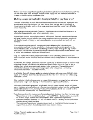 We thus feel there is a significant opportunity to be taken up to do more market-shaping work that
can both drive down costs relating to disability on the supply-side and potentially stimulate an
increase in disability-related business activity.

Q7. How can you be involved in decisions that affect your local area?
There are several ways in which the voice of disabled people can be captured, aggregated and
represented in relation to decisions that affect a local area. The best way to capture this is
through demonstrating the work we do at ecdp, as an example of the work of many DPULOs
across the country.

ecdp works with disabled people in Essex on a daily basis to ensure their lived experience is
collected and aggregated in order to form a collective voice.

In practice this involves employing a number of mechanisms to harvest the information shared
with ecdp. Starting from the position of a trusted organisation with an established relationship
with disabled people in Essex, we are in a good position to communicate and work with our
members.

When disabled people share their lived experience with ecdp through their day-to-day
communications with us, they are recorded in a lived experience log, enabling us to monitor
trends and observe the issues which are affecting disabled people. Through this log, we have
been alerted to some of the problems disabled people have faced and been able to address them
by liaising with colleagues at all levels of Government.

ecdp also works with disabled people to ensure their voice is heard by commissioners and
service providers around a number of issues, including but not purely related to, health and social
care.

HealthWatch, for example, presents a significant opportunity for disabled people to use their lived
experience to shape policy which affects them as users of health and social care, as well as
enabling them to hold commissioners to account in the longer term. The establishment of
equivalent structures or scrutiny / reference groups in other policy areas – particularly
employment and welfare – would be welcomed.

As a Right to Control Trailblazer, ecdp has established a user reference group, SURGE, which
reports to the Right to Control board and represents the wider views of those who will be using
the Right to Control.

Other methods, including focus groups, surveys and interviews are employed where appropriate
to inform all of ecdp’s work, drawing on the relevant lived experience of members.

Using lived experience in a variety of flexible ways not only means disabled people can have a
say on the issues which affect them to influence relevant decision makers, but also enables ecdp
to respond to external bodies, including the Government, Local Authority and a variety of other
service providers in an informed and collective manner.

Three factors underpin the involvement of disabled people in decisions that affect their local area:
• The provision of involvement infrastructure – such as DPULOs – that provide the opportunity
    for disabled people to share their views and have them captured and represented
• Commissioners who are willing to – and can see the value of – working in coproduction with
    disabled people in their local area
• The existence of legislative or regulatory levers (such as HealthWatch) that encourage or
    require the involvement of disabled people in local decision making.



Fulfilling Potential – ecdp response, March 2012                                     Page 15 of 21
Part 4/4 : Annexes
 