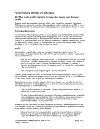 Part 3: Changing attitudes and behaviours

Q8. What works well in changing the way other people treat disabled
people
Disabled people we worked with generally felt they were treated less favourably than others.
While there was a general recognition of progress being made in particular areas, 40% of survey
respondents still felt that attitudes towards disabled people had worsened over the last 10 years.

Training and education
The importance of training and education to ensure people understand disability was repeatedly
emphasised throughout our Fulfilling Potential engagement work. In every area of individuals’
lives they faced barriers related to negative attitudes; whether this was the attitudes of school
children or of service providers, from bus drivers to nurses and a prevalent suggestion for tackling
this was disability equality training for professionals, and for young people in schools. This is
developed further in the disability hate crime section below.

Media
Many disabled people feel the media are playing an increasingly important role in the
representation of disabled people. They often felt this representation is – unfairly – negative and
focused on benefit fraud.

        Have you read the papers lately? Watched the TV, with that awful Saints and Scroungers
        programme… Disabled people are being portrayed as thieves, cheats… who will stop at
        nothing to ‘fiddle the system’. Disabled people are being denigrated in the street by
        strangers who have decided we are ‘not disabled enough’ or that we ‘don’t look disabled’
        – Survey respondent

        [The] press paints us as lying scroungers – Survey respondent

Disabled people suggest the media should be held accountable for statements which suggest
that many benefit claimants are wrongly using support, which in reality is vital to its recipients and
in many cases enables them to work and contribute into the system.

Suggestions were made about the ways in which the media can – and some felt already does –
promote the contribution of disabled people and in doing so, create acceptance and encourage
more disabled people to contribute to society.

        Celebration of achievement in the media… raise[s] the profile of disabled people in a
        positive way – Survey respondent

        The level of understanding and the amount of information available to society as a whole
        means that people are generally better informed, but attitudes are generally the same…
        society has become better informed [and] our expectations of what is available /
        attainable have shifted – Survey respondent

As well as visibility in the media, disabled people note that having a greater presence in society
more generally, in part due to greater accessibility and greater support to access the community
where needed, has also created a shift in attitudes.

        Attitudes have improved because disabled people have more choice and control over
        their lives; e.g. employment and education. Society in general recognises disabled
        people more and their positive impact on the community – Survey respondent

Fulfilling Potential – ecdp response, March 2012                                       Page 16 of 21
Part 4/4 : Annexes
 