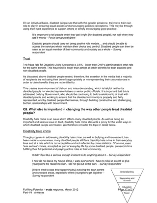 On an individual basis, disabled people see that with this greater presence, they have their own
role to play in ensuring equal access and encouraging positive perceptions. This may be through
using their lived experience to support others or simply encouraging good practice:

        It is important to tell people when they get it right [for disabled people], not just when they
        get it wrong – Focus group participant

        Disabled people should carry on being positive role models… and should be able to
        access the services which maintain their choice and control. Disabled people can then be
        seen as an equal member of their community and society as a whole – Survey
        respondent

Trust
The fraud rate for Disability Living Allowance is 0.5%– lower than DWP’s administrative error rate
for the same benefit. This fraud rate is lower than almost all other benefits for both disabled and
non-disabled people.

As discussed above disabled people resent, therefore, the assertion in the media that a majority
of recipients are not using their benefit appropriately or misrepresenting their circumstances in
order to claim benefits they are not entitled to.

This creates an environment of distrust and misunderstanding, which is helpful neither for
disabled people nor elected representatives or senior public officials. It is important that this is
addressed both by Government, who should be continuing to build a relationship of trust with
disabled people and working to ensure that the disabled community is properly and fairly
represented, and by disabled people themselves, through building constructive and challenging,
but fair, relationships with Government.

Q9. What else is important in changing the way other people treat disabled
people?
Disability hate crime is an issue which affects many disabled people. As well as being an
important and serious issue in itself, disability hate crime also acts a proxy for the wider ways in
which disabled people are treated. We therefore consider the topic in detail below.

Disability hate crime
Though progress in addressing disability hate crime, as well as bullying and harassment, has
been made in some areas, many disabled people still face disability hate crime in their everyday
lives and at a rate which is not acceptable and not reflected by crime statistics. Of course, even
‘less serious’ crimes, accepted as part of everyday life by some disabled people, prevent victims
fulfilling their full potential and playing active roles in their community.

        It didn't feel like a serious enough incident to do anything about it – Survey respondent

        I now do not leave my house alone. I walk everywhere I have to now so as not to give
        youngsters the reason to start. I do not go out in the dark – Survey respondent

        [I have tried to stop this happening by] avoiding the town centre
                                                                                          Understanding
        and crowded areas, especially where youngsters get together –
        Survey respondent
                                                                                          Signposting and
                                                                                              Support


                                                                                            Education
Fulfilling Potential – ecdp response, March 2012                                        Page 17 of 21
Part 4/4 : Annexes                                                                            Repor
 