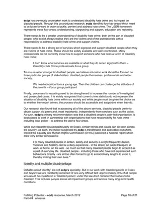 ecdp has previously undertaken work to understand disability hate crime and its impact on
disabled people. Through this co-produced research, ecdp identified four key areas which need
to be taken forward in order to tackle, prevent and address hate crime. The USER framework
represents these four areas: understanding, signposting and support, education and reporting.

There needs to be a greater understanding of disability hate crime, both on the part of disabled
people, who do not always realise they are the victims and of the professionals with a
responsibility to address disability hate crime and support victims.

There needs to be a strong set of services which signpost and support disabled people when they
are victims of hate crime. These should be widely available and well coordinated. Many
professionals do not currently know how to support someone who has been a victim of disability
hate crime:

        I don’t know what services are available or what they do once I signpost to them –
        Disability Hate Crime professionals focus group

To ensure wider change for disabled people, we believe education work should be focused on
three particular groups of stakeholders: disabled people themselves, professionals and wider
society.

        We need education from a young age. Then the children can challenge the attitudes of
        the parents – Focus group participant

Finally, processes for reporting need to be strengthened to increase the number of investigated
and prosecuted cases. It is widely recognised that current crime statistics do not represent the
situation of disability hate crime within our society and while people must be given the choice as
to whether they report crimes, the process should be accessible and supportive when they do.

Our research also found that in accessing all of the above services, disabled people prefer to
obtain support via peers and, most importantly, independently from services such as the police.
As such, ecdp’s primary recommendation was that a disabled people’s user-led organisation, is
best placed to work in partnership with organisations that have responsibility for hate crime –
including local police – to address the above four areas.

While our research focused particularly on Essex, similar trends and issues can be seen across
the country. As such, the model suggested by ecdp is transferable and applicable elsewhere.
Indeed the Equality and Human Rights Commission (EHRC) published a national report which
drew very similar conclusions:

        For many disabled people in Britain, safety and security is a right frequently denied.
        Violence and hostility can be a daily experience - in the street, on public transport, at
        work, at home, on the web - so much so that many disabled people begin to accept it as
        a part of everyday life. Disabled people - including those who have not experienced such
        behaviours directly - are all too often forced to go to extraordinary lengths to avoid it,
        thereby limiting their own lives.vii

Identity and multiple disadvantage
Debates about ‘identity’ are not ecdp’s speciality. But in our work with disabled people in Essex
and beyond we are constantly reminded of one very difficult fact: approximately 50% of all people
who would be considered a ‘disabled person’ under the law don’t consider themselves to be
disabled. This includes people across all impairment groups and across many long-term health
conditions.



Fulfilling Potential – ecdp response, March 2012                                     Page 18 of 21
Part 4/4 : Annexes
 