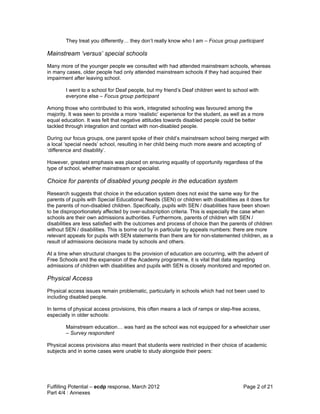 They treat you differently… they don’t really know who I am – Focus group participant

Mainstream ‘versus’ special schools
Many more of the younger people we consulted with had attended mainstream schools, whereas
in many cases, older people had only attended mainstream schools if they had acquired their
impairment after leaving school.

        I went to a school for Deaf people, but my friend’s Deaf children went to school with
        everyone else – Focus group participant

Among those who contributed to this work, integrated schooling was favoured among the
majority. It was seen to provide a more ‘realistic’ experience for the student, as well as a more
equal education. It was felt that negative attitudes towards disabled people could be better
tackled through integration and contact with non-disabled people.

During our focus groups, one parent spoke of their child’s mainstream school being merged with
a local ‘special needs’ school, resulting in her child being much more aware and accepting of
‘difference and disability’.

However, greatest emphasis was placed on ensuring equality of opportunity regardless of the
type of school, whether mainstream or specialist.

Choice for parents of disabled young people in the education system
Research suggests that choice in the education system does not exist the same way for the
parents of pupils with Special Educational Needs (SEN) or children with disabilities as it does for
the parents of non-disabled children. Specifically, pupils with SEN / disabilities have been shown
to be disproportionately affected by over-subscription criteria. This is especially the case when
schools are their own admissions authorities. Furthermore, parents of children with SEN /
disabilities are less satisfied with the outcomes and process of choice than the parents of children
without SEN / disabilities. This is borne out by in particular by appeals numbers: there are more
relevant appeals for pupils with SEN statements than there are for non-statemented children, as a
result of admissions decisions made by schools and others.

At a time when structural changes to the provision of education are occurring, with the advent of
Free Schools and the expansion of the Academy programme, it is vital that data regarding
admissions of children with disabilities and pupils with SEN is closely monitored and reported on.

Physical Access
Physical access issues remain problematic, particularly in schools which had not been used to
including disabled people.

In terms of physical access provisions, this often means a lack of ramps or step-free access,
especially in older schools:

        Mainstream education… was hard as the school was not equipped for a wheelchair user
        – Survey respondent

Physical access provisions also meant that students were restricted in their choice of academic
subjects and in some cases were unable to study alongside their peers:




Fulfilling Potential – ecdp response, March 2012                                       Page 2 of 21
Part 4/4 : Annexes
 