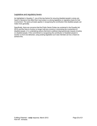 Legislative and regulatory levers
As highlighted in Question 7, one of the key factors for ensuring disabled people’s voices are
heard in decisions that affect their local areas is a strong legislative or regulatory basis for that
involvement. The same principle applies in recognising the contribution that disabled people can
make more generally.

Specifically, there are concerns that the Public Sector Duties (as contained in the Equality Act
2010) and the Duty to Involve no longer hold any currency in promoting the involvement of
disabled people, or in undertaking actions that look to address disproportionate impacts of policy
on disabled people. If the commitment to recognising the contribution of disabled people to
society is one to be delivered, using existing legislation as it was intended can be a means to
achieve this.




Fulfilling Potential – ecdp response, March 2012                                       Page 20 of 21
Part 4/4 : Annexes
 