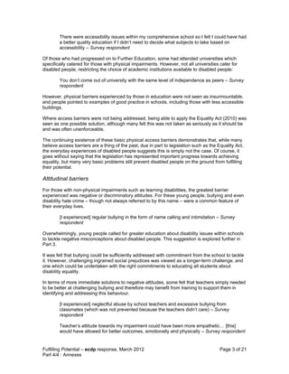 There were accessibility issues within my comprehensive school so I felt I could have had
        a better quality education if I didn’t need to decide what subjects to take based on
        accessibility – Survey respondent

Of those who had progressed on to Further Education, some had attended universities which
specifically catered for those with physical impairments. However, not all universities cater for
disabled people, restricting the choice of academic institutions available to disabled people:

        You don’t come out of university with the same level of independence as peers – Survey
        respondent

However, physical barriers experienced by those in education were not seen as insurmountable,
and people pointed to examples of good practice in schools, including those with less accessible
buildings.

Where access barriers were not being addressed, being able to apply the Equality Act (2010) was
seen as one possible solution, although many felt this was not taken as seriously as it should be
and was often unenforceable.

The continuing existence of these basic physical access barriers demonstrates that, while many
believe access barriers are a thing of the past, due in part to legislation such as the Equality Act,
the everyday experiences of disabled people suggests this is simply not the case. Of course, it
goes without saying that the legislation has represented important progress towards achieving
equality, but many very basic problems still prevent disabled people on the ground from fulfilling
their potential.

Attitudinal barriers
For those with non-physical impairments such as learning disabilities, the greatest barrier
experienced was negative or discriminatory attitudes. For these young people, bullying and even
disability hate crime – though not always referred to by this name – were a common feature of
their everyday lives.

        [I experienced] regular bullying in the form of name calling and intimidation – Survey
        respondent

Overwhelmingly, young people called for greater education about disability issues within schools
to tackle negative misconceptions about disabled people. This suggestion is explored further in
Part 3.

It was felt that bullying could be sufficiently addressed with commitment from the school to tackle
it. However, challenging ingrained social prejudices was viewed as a longer-term challenge, and
one which could be undertaken with the right commitments to educating all students about
disability equality.

In terms of more immediate solutions to negative attitudes, some felt that teachers simply needed
to be better at challenging bullying and therefore may benefit from training to support them in
identifying and addressing this behaviour.

        [I experienced] neglectful abuse by school teachers and excessive bullying from
        classmates (which was not prevented because the teachers didn’t care) – Survey
        respondent

        Teacher’s attitude towards my impairment could have been more empathetic… [this]
        would have allowed for better outcomes, emotionally and physically – Survey respondent


Fulfilling Potential – ecdp response, March 2012                                         Page 3 of 21
Part 4/4 : Annexes
 
