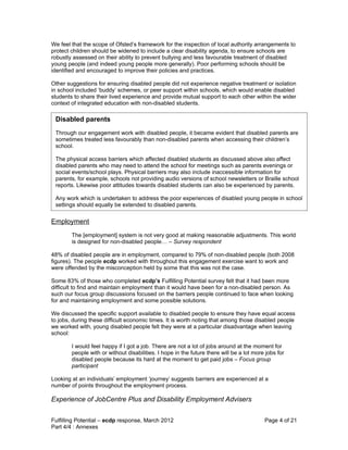 We feel that the scope of Ofsted’s framework for the inspection of local authority arrangements to
protect children should be widened to include a clear disability agenda, to ensure schools are
robustly assessed on their ability to prevent bullying and less favourable treatment of disabled
young people (and indeed young people more generally). Poor performing schools should be
identified and encouraged to improve their policies and practices.

Other suggestions for ensuring disabled people did not experience negative treatment or isolation
in school included ‘buddy’ schemes, or peer support within schools, which would enable disabled
students to share their lived experience and provide mutual support to each other within the wider
context of integrated education with non-disabled students.

 Disabled parents
 Through our engagement work with disabled people, it became evident that disabled parents are
 sometimes treated less favourably than non-disabled parents when accessing their children’s
 school.

 The physical access barriers which affected disabled students as discussed above also affect
 disabled parents who may need to attend the school for meetings such as parents evenings or
 social events/school plays. Physical barriers may also include inaccessible information for
 parents, for example, schools not providing audio versions of school newsletters or Braille school
 reports. Likewise poor attitudes towards disabled students can also be experienced by parents.

 Any work which is undertaken to address the poor experiences of disabled young people in school
 settings should equally be extended to disabled parents.


Employment
        The [employment] system is not very good at making reasonable adjustments. This world
        is designed for non-disabled people… – Survey respondent

48% of disabled people are in employment, compared to 79% of non-disabled people (both 2008
figures). The people ecdp worked with throughout this engagement exercise want to work and
were offended by the misconception held by some that this was not the case.

Some 83% of those who completed ecdp’s Fulfilling Potential survey felt that it had been more
difficult to find and maintain employment than it would have been for a non-disabled person. As
such our focus group discussions focused on the barriers people continued to face when looking
for and maintaining employment and some possible solutions.

We discussed the specific support available to disabled people to ensure they have equal access
to jobs, during these difficult economic times. It is worth noting that among those disabled people
we worked with, young disabled people felt they were at a particular disadvantage when leaving
school:

        I would feel happy if I got a job. There are not a lot of jobs around at the moment for
        people with or without disabilities. I hope in the future there will be a lot more jobs for
        disabled people because its hard at the moment to get paid jobs – Focus group
        participant

Looking at an individuals’ employment ‘journey’ suggests barriers are experienced at a
number of points throughout the employment process.

Experience of JobCentre Plus and Disability Employment Advisers


Fulfilling Potential – ecdp response, March 2012                                          Page 4 of 21
Part 4/4 : Annexes
 