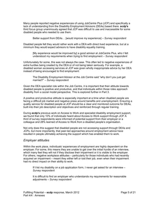 Many people reported negative experiences of using JobCentre Plus (JCP) and specifically a
lack of understanding from the Disability Employment Advisors (DEAs) based there. ecdp's
third focus group unanimously agreed that JCP was difficult to use and inaccessible for some
disabled people who needed to use them.

        Better support from DEAs… [would improve my experience] – Survey respondent

Disabled people felt they would rather work with a DEA with direct lived experience, but at a
minimum they would expect advisors to have disability equality training.

        [My experience would be improved by] a good advisor at JobCentre Plus, who I felt
        understood my requirements when trying to find employment – Survey respondent

Unfortunately for some, this was not always the case. This often led to negative experiences of
extra hurdles being created by the DEA or of not being taken seriously. For example, a
disabled woman accessing services at JCP was given wholly inappropriate advice by her DEA
instead of being encouraged to find employment:

        The Disability Employment Advisor at the Job Centre said “why don’t you just get
        married?” – Survey respondent

Given the DEA specialist role within the Job Centre, it is important that their attitude towards
disabled people is positive and productive, and that individuals within those roles approach
disability from a social model perspective. This is explored further in Part 3.

A positive and productive attitude is especially important at a time when disabled people are
facing a difficult job market and negative press around benefits and unemployment. Ensuring a
quality service for disabled people at JCP should be a clear and monitored outcome for DEAs,
built into their job description and objectives and reinforced through regular training.

During ecdp’s previous work on Access to Work and specialist disability employment support,
we found that only 10% of individuals heard about Access to Work support through JCP. A
third of survey respondents were informed of potential support from their employer or a
colleague and 28% learned of Access to Work from a disabled people’s organisation.

Not only does this suggest that disabled people are not accessing support through DEAs and
JCPs, but more importantly, that peer-led approaches around employment advice have
resulted in people ultimately achieving the support which has enabled them to work.

Employer attitudes
Within the work place, individuals’ experiences of employment are highly dependent on the
employer. For some, this means they are unable to get over the initial hurdle of an interview,
which many feel they will not if they disclose their impairment or it is visible to the employer.
For others, negative workplace attitudes – particularly for those individuals who had recently
acquired an impairment – meant they either left or lost their job, even when their impairment
had no direct impact on their ability to work.

        If I list my disability on a job application form, I never get asked for an interview –
        Survey respondent

        It is difficult to find an employer who understands my requirements for reasonable
        adjustments – Survey respondent



Fulfilling Potential – ecdp response, March 2012                                          Page 5 of 21
Part 4/4 : Annexes
 