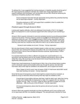 To address this, it was suggested that training employers in disability equality should be part of
the ‘equal opportunity employers’ standard. At a higher level, those organisations which
support employers and businesses, such as Business Link and CBI, should be reinforcing the
importance of disability equality to their members.

        Ensure employers have been through appropriate training before they advertise that they
        are an equal opps employer – Survey respondent

        Educating employers on DET and support that is available to them to enable their
        workforce – Survey respondent

Practical support through Access to Work
Looking past negative attitudes, which are addressed more broadly in Part 3, the biggest
barrier to employment is a lack of practical support both when looking for and maintaining a
job.

Access to Work supports individuals to overcome workplace barriers by providing personalised
support for the person. Previous research carried out by ecdp found that Access to Work is
essential to those who use it. 83% of ecdp’s Access to Work survey respondents said they
could not work without the support that Access to Work provides, with a further 12% saying
that they could work but it would be more difficult for them to do so without Access to Work.

          Access to work enables me to work. Full stop – Survey respondent

Not only does Access to Work support disabled people to obtain and stay in employment and
improve their own individual life chances and quality of life, but it also provides a net gain to
the Government in terms of tax and National Insurance revenues; approximately £1.48 for
every £1 invested.

It is important that Access to Work is offered to all people who could benefit from it. It is
worrying to note the present trend for the number of people using Access to Work is falling
rather than rising. We would like to see the Government not just reverse this trend, but
significantly extend Access to Work.

People have mixed experiences of using Access to Work. Key to the process being a positive
one for individuals is good communication all the way through the service, from the initial
information about what might be available to the assessment, use of support and review.

        When I began to look for work I was not aware of AtW. If I had known about AtW I would
        have been working a lot sooner – Survey respondent

Some felt the level of transparency around what might be covered should be increased, so
people do not go to interviews without knowing what help might be available to them.

        It would help to know before interview what help I might be able to get, rather than having
        to wait until a definite offer of employment is made. It’s no good to sit in an interview
        situation and say: “Well, if I’m lucky, I might be able to get XYZ to enable me to work
        effectively… offer me the job on the off chance” – Survey respondent

        [I’d improve] transparency about what the service will and won’t provide – Survey
        respondent

Access to Work also supports individuals to do their job efficiently and to carry out their work
on an equal basis with their non-disabled colleagues. This was particularly important for those


Fulfilling Potential – ecdp response, March 2012                                        Page 6 of 21
Part 4/4 : Annexes
 