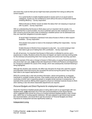 who knew they could do their job but might have been prevented from doing so without the
correct support.

        It is a great facility to enable disabled people to access work on an equal scale to
        colleagues. It gives you the confidence to work without the worry of impairment issues
        inhibiting efficiency – Survey respondent

        Without [Access to Work] I would not attain the status that I am enjoying on equal par
        with my peers – Survey respondent

With an understanding that Access to Work plays such an important role for people, it is
essential that this is communicated, not only to potential users but also employers to ensure
their concerns around the extra costs of employing a disabled person can be addressed and
they can meet their obligations to provide support.

        [It would help] if employers understood more about Access to Work or other support
        available – Survey respondent

        Give people more power to insist on the employers fulfilling their responsibly – Survey
        respondent

        Enable [Access to Work] to force employers to play ball – my current employer tried
        their best to get out of making their 25% contribution – Survey respondent

As with all services, it is important that Access to Work policy is reflected by service user’s
experiences in reality. Situations where this does not happen can lead to services working badly
for the individual and preventing them from having choice and control over how they use them.

A recent example of this was a change to Access to Work policy on paying Personal Assistants
who drove their own cars. ecdp worked with Department of Work and Pensions and Department
for Transport to establish the cause of the change, which was subsequently reversed following it
being highlighted.

Although this situation was resolved, the effect was disruptive for those who used this support
and potentially meant that anyone who accessed the service during this period may not have
been able to use support appropriate to them.

DPULOs currently play a vital role providing information, advice and guidance, to empower
individuals to navigate complex services, most notably social care services. We feel DPULOs
could play a further role in supporting people to navigate similar services in employment. An
example of this would be offering direct support to ensure an individual receives Access to Work
when starting a new role where reasonable adjustments are required.

Personal Budgets and Direct Payments for employment support
Given the importance disabled people place on being able to work on an equal basis with non-
disabled peers, ecdp welcomed one of the main recommendations of the Sayce Review,
which suggested there should be a focus on funding individual disabled people in their chosen
jobs, rather than on funding specific institutions. We were pleased to see Government accept
this recommendation, and would like to see the provision of Personal Budgets and Direct
Payments for employment services significantly scaled up.

Independent Living



Fulfilling Potential – ecdp response, March 2012                                      Page 7 of 21
Part 4/4 : Annexes
 