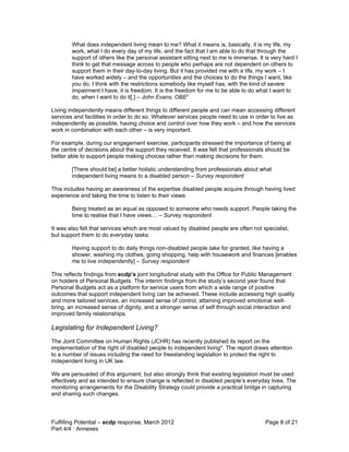 What does independent living mean to me? What it means is, basically, it is my life, my
        work, what I do every day of my life, and the fact that I am able to do that through the
        support of others like the personal assistant sitting next to me is immense. It is very hard I
        think to get that message across to people who perhaps are not dependent on others to
        support them in their day-to-day living. But it has provided me with a life, my work – I
        have worked widely – and the opportunities and the choices to do the things I want, like
        you do. I think with the restrictions somebody like myself has, with the kind of severe
        impairment I have, it is freedom. It is the freedom for me to be able to do what I want to
        do, when I want to do it[.] – John Evans, OBEii

Living independently means different things to different people and can mean accessing different
services and facilities in order to do so. Whatever services people need to use in order to live as
independently as possible, having choice and control over how they work – and how the services
work in combination with each other – is very important.

For example, during our engagement exercise, participants stressed the importance of being at
the centre of decisions about the support they received. It was felt that professionals should be
better able to support people making choices rather than making decisions for them.

        [There should be] a better holistic understanding from professionals about what
        independent living means to a disabled person – Survey respondent

This includes having an awareness of the expertise disabled people acquire through having lived
experience and taking the time to listen to their views:

        Being treated as an equal as opposed to someone who needs support. People taking the
        time to realise that I have views… – Survey respondent

It was also felt that services which are most valued by disabled people are often not specialist,
but support them to do everyday tasks:

        Having support to do daily things non-disabled people take for granted, like having a
        shower, washing my clothes, going shopping, help with housework and finances [enables
        me to live independently] – Survey respondent

This reflects findings from ecdp’s joint longitudinal study with the Office for Public Management
on holders of Personal Budgets. The interim findings from the study’s second year found that
Personal Budgets act as a platform for service users from which a wide range of positive
outcomes that support independent living can be achieved. These include accessing high quality
and more tailored services, an increased sense of control, attaining improved emotional well-
bring, an increased sense of dignity, and a stronger sense of self through social interaction and
improved family relationships.

Legislating for Independent Living?
The Joint Committee on Human Rights (JCHR) has recently published its report on the
implementation of the right of disabled people to independent livingiii. The report draws attention
to a number of issues including the need for freestanding legislation to protect the right to
independent living in UK law.

We are persuaded of this argument, but also strongly think that existing legislation must be used
effectively and as intended to ensure change is reflected in disabled people’s everyday lives. The
monitoring arrangements for the Disability Strategy could provide a practical bridge in capturing
and sharing such changes.



Fulfilling Potential – ecdp response, March 2012                                        Page 8 of 21
Part 4/4 : Annexes
 