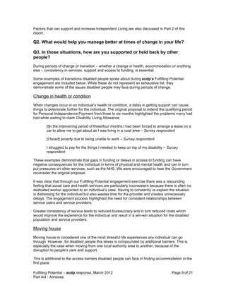 Factors that can support and increase Independent Living are also discussed in Part 2 of this
report.

Q2. What would help you manage better at times of change in your life?

Q3. In those situations, how are you supported or held back by other
people?
During periods of change or transition – whether a change in health, accommodation or anything
else – consistency in services, support and access to funding, is essential.

Some examples of transitions disabled people spoke about during ecdp’s Fulfilling Potential
engagement are included below. While these do not represent an exhaustive list, they
demonstrate some of the issues disabled people may face during periods of change.

Change in health or condition
When changes occur in an individual’s health or condition, a delay in getting support can cause
things to deteriorate further for the individual. The original proposal to extend the qualifying period
for Personal Independence Payment from three to six months highlighted the problems many had
had while waiting to claim Disability Living Allowance

        [I]n the intervening period of three/four months I had been forced to arrange a lease on a
        car to allow me to get about as I was living in a rural area – Survey respondent

        [I faced] poverty due to being unable to work – Survey respondent

        I struggled to pay for the things I needed to keep on top of my disability – Survey
        respondent

These examples demonstrate that gaps in funding or delays in access to funding can have
negative consequences for the individual in terms of physical and mental health and can in turn
put pressures on other services, such as the NHS. We were encouraged to hear the Government
reconsider the original proposal.

It was clear that through our Fulfilling Potential engagement exercise there was a resounding
feeling that social care and health services are particularly inconsistent because there is often no
dedicated worker appointed to an individual’s case. Having to constantly re-explain the situation
is distressing for the individual but also wastes time for the provider and creates unnecessary
delays. The engagement process highlighted the need for consistent relationships between
service users and service providers.

Greater consistency of service leads to reduced bureaucracy and in turn reduced costs which
would improve the experience for the individual and result in a win-win situation for the disabled
population and service providers.

Moving house
Moving house is considered one of the most stressful life experiences any individual can go
through. However, for disabled people this stress is compounded by additional barriers. This is
especially the case when moving from one local authority area to another, because of the
disruption to people’s care and support.

This is additional to the access barriers disabled people can face in finding accommodation in the
first place:

Fulfilling Potential – ecdp response, March 2012                                         Page 9 of 21
Part 4/4 : Annexes
 