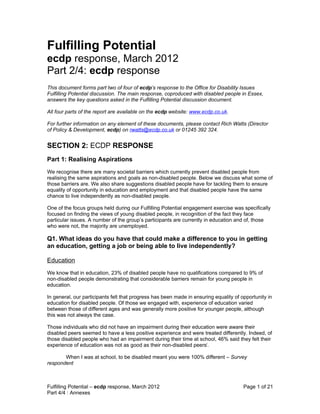 Fulfilling Potential
ecdp response, March 2012
Part 2/4: ecdp response
This document forms part two of four of ecdp’s response to the Office for Disability Issues
Fulfilling Potential discussion. The main response, coproduced with disabled people in Essex,
answers the key questions asked in the Fulfilling Potential discussion document.

All four parts of the report are available on the ecdp website: www.ecdp.co.uk.

For further information on any element of these documents, please contact Rich Watts (Director
of Policy & Development, ecdp) on rwatts@ecdp.co.uk or 01245 392 324.


SECTION 2: ECDP RESPONSE
Part 1: Realising Aspirations
We recognise there are many societal barriers which currently prevent disabled people from
realising the same aspirations and goals as non-disabled people. Below we discuss what some of
those barriers are. We also share suggestions disabled people have for tackling them to ensure
equality of opportunity in education and employment and that disabled people have the same
chance to live independently as non-disabled people.

One of the focus groups held during our Fulfilling Potential engagement exercise was specifically
focused on finding the views of young disabled people, in recognition of the fact they face
particular issues. A number of the group’s participants are currently in education and of, those
who were not, the majority are unemployed.

Q1. What ideas do you have that could make a difference to you in getting
an education, getting a job or being able to live independently?

Education
We know that in education, 23% of disabled people have no qualifications compared to 9% of
non-disabled people demonstrating that considerable barriers remain for young people in
education.

In general, our participants felt that progress has been made in ensuring equality of opportunity in
education for disabled people. Of those we engaged with, experience of education varied
between those of different ages and was generally more positive for younger people, although
this was not always the case.

Those individuals who did not have an impairment during their education were aware their
disabled peers seemed to have a less positive experience and were treated differently. Indeed, of
those disabled people who had an impairment during their time at school, 46% said they felt their
experience of education was not as good as their non-disabled peersi.

       When I was at school, to be disabled meant you were 100% different – Survey
respondent



Fulfilling Potential – ecdp response, March 2012                                       Page 1 of 21
Part 4/4 : Annexes
 