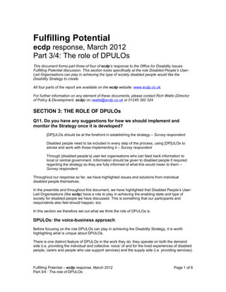 Fulfilling Potential
ecdp response, March 2012
Part 3/4: The role of DPULOs
This document forms part three of four of ecdp’s response to the Office for Disability Issues
Fulfilling Potential discussion. This section looks specifically at the role Disabled People’s User-
Led Organisations can play in achieving the type of society disabled people would like the
Disability Strategy to create.

All four parts of the report are available on the ecdp website: www.ecdp.co.uk.

For further information on any element of these documents, please contact Rich Watts (Director
of Policy & Development, ecdp) on rwatts@ecdp.co.uk or 01245 392 324.


SECTION 3: THE ROLE OF DPULOs
Q11. Do you have any suggestions for how we should implement and
monitor the Strategy once it is developed?
        [DP]ULOs should be at the forefront in establishing the strategy – Survey respondent

        Disabled people need to be included in every step of the process, using [DP]ULOs to
        advise and work with those implementing it – Survey respondent

        Through [disabled people’s] user led organisations who can feed back information to
        local or central government. Information should be given to disabled people if required
        regarding the strategy so they are fully informed of what this would mean to them –
        Survey respondent

Throughout our response so far, we have highlighted issues and solutions from individual
disabled people themselves.

In the preamble and throughout this document, we have highlighted that Disabled People’s User-
Led Organisations (like ecdp) have a role to play in achieving the enabling state and type of
society for disabled people we have discussed. This is something that our participants and
respondents also feel should happen, too.

In this section we therefore set out what we think the role of DPULOs is.

DPULOs: the voice-business approach
Before focusing on the role DPULOs can play in achieving the Disability Strategy, it is worth
highlighting what is unique about DPULOs.

There is one distinct feature of DPULOs in the work they do: they operate on both the demand
side (i.e. providing the individual and collective ‘voice’ of and for the lived experiences of disabled
people, carers and people who use support services) and the supply side (i.e. providing services).



Fulfilling Potential – ecdp response, March 2012                                          Page 1 of 6
Part 3/4 : The role of DPULOs
 