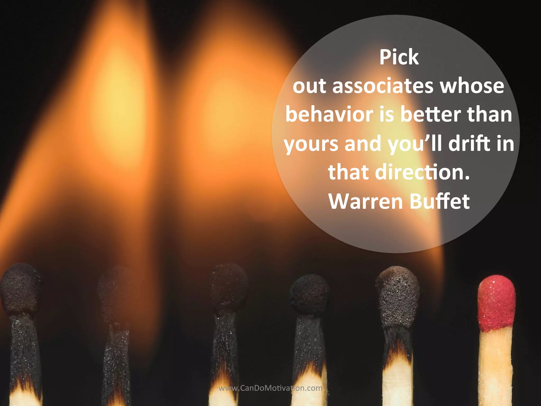 Pick	
  
out	
  associates	
  whose	
  
behavior	
  is	
  be6er	
  than	
  
yours	
  and	
  you’ll	
  dri;	
  in	
  
that	
  direc<on.	
  
Warren	
  Buﬀet	
  
	
  
www.CanDoMo)va)on.com	
  
 
