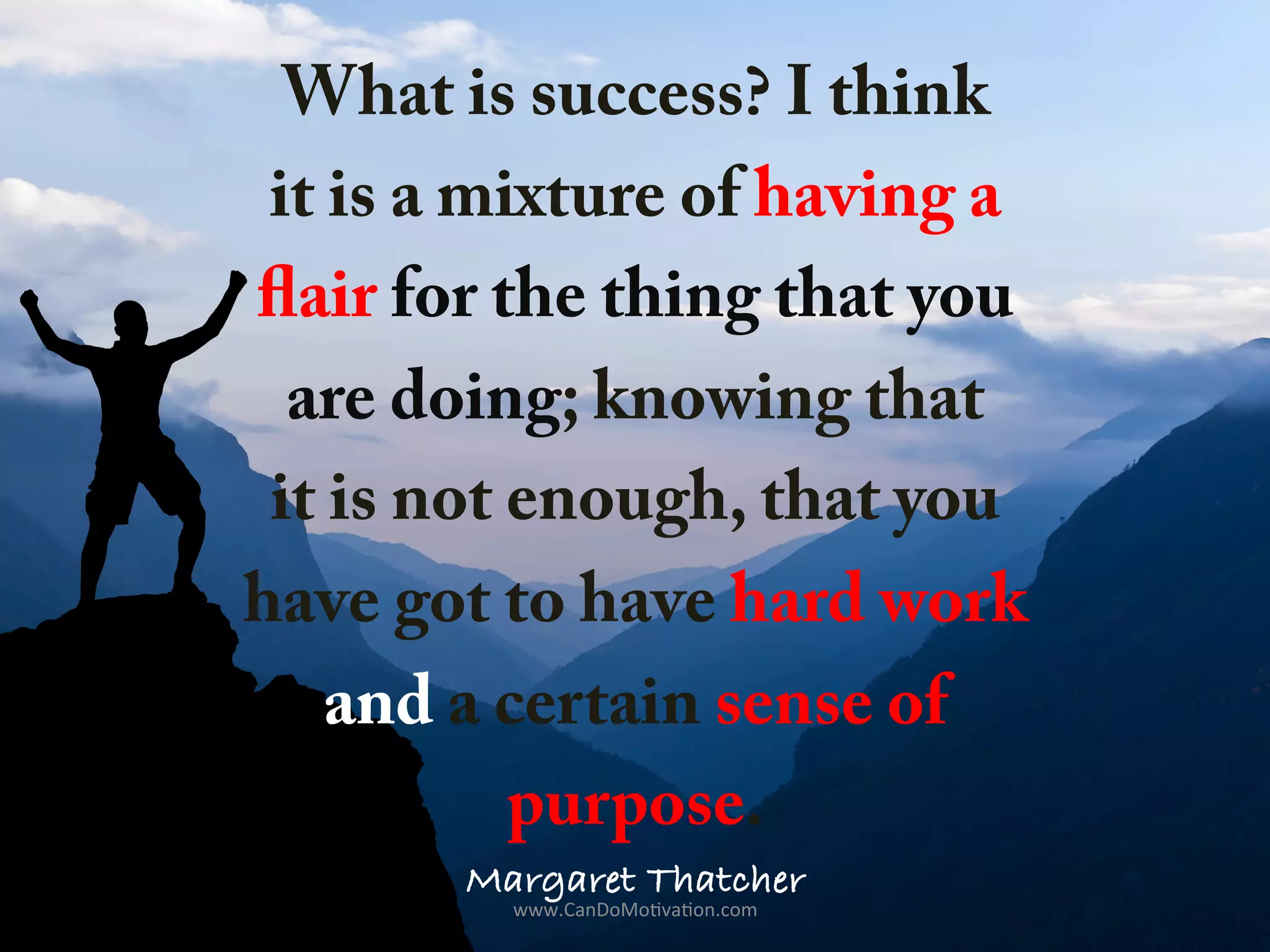 What is success? I think
it is a mixture of having a
flair for the thing that you
are doing; knowing that
it is not enough, that you
have got to have hard work
and a certain sense of
purpose.
Margaret Thatcher
www.CanDoMo)va)on.com	
  
 