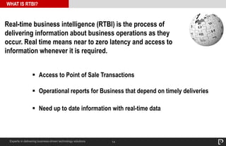 14
WHAT IS RTBI?
Experts in delivering business-driven technology solutions
Real-time business intelligence (RTBI) is the process of
delivering information about business operations as they
occur. Real time means near to zero latency and access to
information whenever it is required.
 Access to Point of Sale Transactions
 Operational reports for Business that depend on timely deliveries
 Need up to date information with real-time data
 