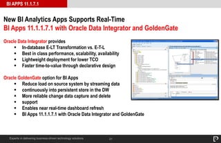 21
BI APPS 11.1.7.1
Experts in delivering business-driven technology solutions
New BI Analytics Apps Supports Real-Time
BI Apps 11.1.1.7.1 with Oracle Data Integrator and GoldenGate
Oracle Data Integrator provides
 In-database E-LT Transformation vs. E-T-L
 Best in class performance, scalability, availability
 Lightweight deployment for lower TCO
 Faster time-to-value through declarative design
Oracle GoldenGate option for BI Apps
 Reduce load on source system by streaming data
 continuously into persistent store in the DW
 More reliable change data capture and delete
 support
 Enables near real-time dashboard refresh
 BI Apps 11.1.1.7.1 with Oracle Data Integrator and GoldenGate
 