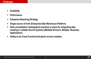 24
Challenges
Experts in delivering business-driven technology solutions
 Scalability
 Performance
 Enterprise Reporting Strategy
 Single source of truth (Enterprise Data Warehouse Platform)
 Data consolidation strategy/best practices in place for integrating data
residing in multiple Source Systems (Multiple Versions, Multiple Business
Applications)
 Ability to do Cross Functional Analysis across modules
 