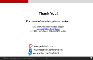 33Experts in delivering business-driven technology solutions
Thank You!
For more information, please contact:
Shiv Bharti, Oracle BI Practice Director
shiv.bharti@perficient.com
312.291.1532 office I 312.659.3233 mobile
www.facebook.com/perficient
www.perficient.com
www.twitter.com/perficient
 