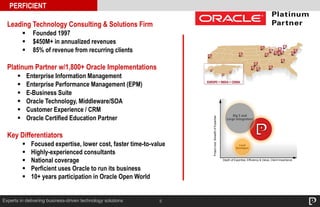 5Experts in delivering business-driven technology solutions
Leading Technology Consulting & Solutions Firm
 Founded 1997
 $450M+ in annualized revenues
 85% of revenue from recurring clients
Platinum Partner w/1,800+ Oracle Implementations
 Enterprise Information Management
 Enterprise Performance Management (EPM)
 E-Business Suite
 Oracle Technology, Middleware/SOA
 Customer Experience / CRM
 Oracle Certified Education Partner
Key Differentiators
 Focused expertise, lower cost, faster time-to-value
 Highly-experienced consultants
 National coverage
 Perficient uses Oracle to run its business
 10+ years participation in Oracle Open World
PERFICIENT
Projectsize,BreadthofExpertise
Depth of Expertise, Efficiency & Value, Client Importance
 