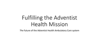 Fulfilling the Adventist
Health Mission
The future of the Adventist Health Ambulatory Care system
 